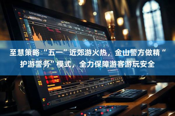 至慧策略 “五一”近郊游火热，金山警方做精“护游警务”模式，全力保障游客游玩安全