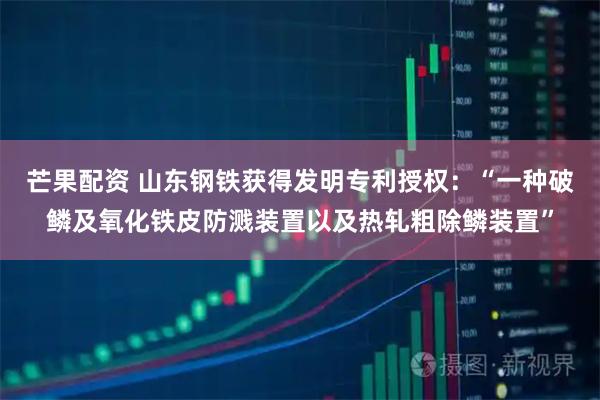芒果配资 山东钢铁获得发明专利授权：“一种破鳞及氧化铁皮防溅装置以及热轧粗除鳞装置”