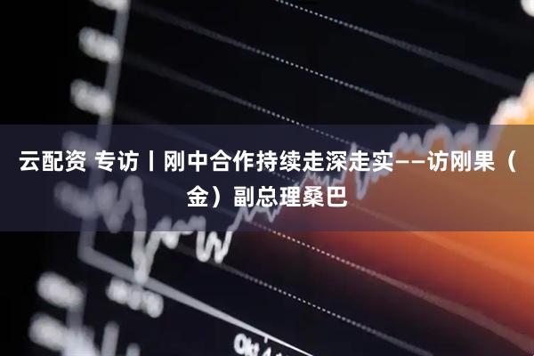 云配资 专访丨刚中合作持续走深走实——访刚果（金）副总理桑巴