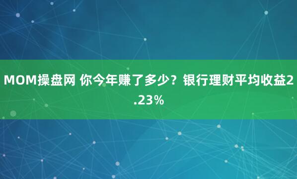 MOM操盘网 你今年赚了多少?银行理财平均收益2.23%