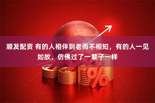 顺发配资 有的人相伴到老而不相知,有的人一见如故,仿佛过了一辈子一样