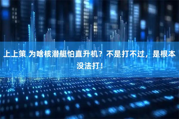 上上策 为啥核潜艇怕直升机？不是打不过，是根本没法打！