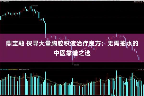 鼎宝融 探寻大量胸腔积液治疗良方：无需抽水的中医靠谱之选