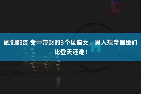融创配资 命中带财的3个星座女，男人想拿捏她们比登天还难！